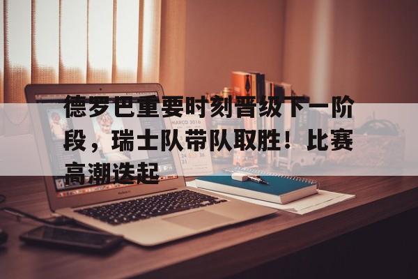 九游官网-德罗巴重要时刻晋级下一阶段，瑞士队带队取胜！比赛高潮迭起(破凶者15阶段奖励)