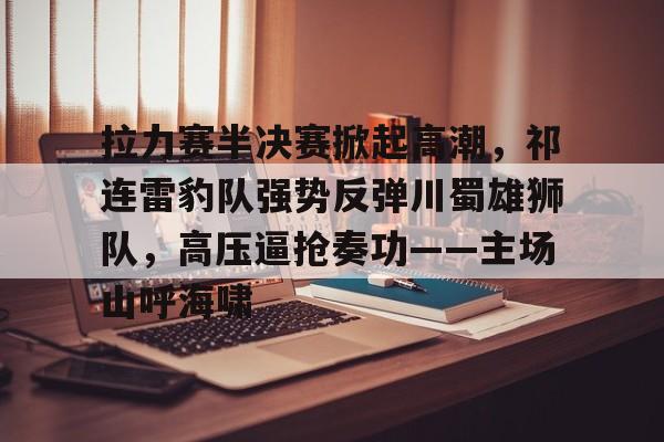 九游官网-关于拉力赛半决赛掀起高潮，祁连雷豹队强势反弹川蜀雄狮队，高压逼抢奏功——主场山呼海啸的信息