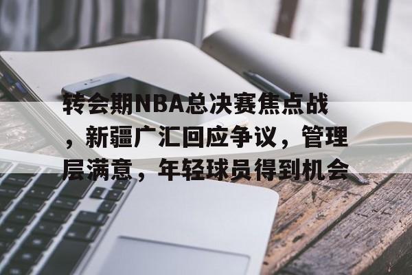 关于转会期NBA总决赛焦点战，新疆广汇回应争议，管理层满意，年轻球员得到机会的信息
