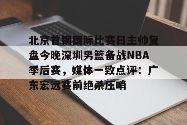 九游官网-北京首钢国际比赛日主帅复盘今晚深圳男篮备战NBA季后赛，媒体一致点评：广东宏远赛前绝杀压哨的简单介绍