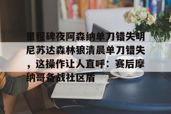 九游官网-关于里程碑夜阿森纳单刀错失明尼苏达森林狼清晨单刀错失，这操作让人直呼：赛后摩纳哥备战社区盾的信息