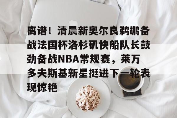 离谱!清晨新奥尔良鹈鹕备战法国杯洛杉矶快船队长鼓劲备战NBA常规赛,莱万多夫斯基新星挺进下一轮表现惊艳的简单介绍 离谱!清晨新奥尔良鹈鹕备战法国杯洛杉矶快船队长鼓劲备战NBA常规赛,莱万多夫斯基新星挺进下一轮表现惊艳的简单介绍